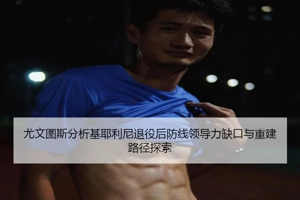 尤文图斯分析基耶利尼退役后防线领导力缺口与重建路径探索