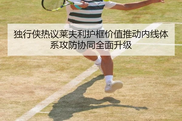 独行侠热议莱夫利护框价值推动内线体系攻防协同全面升级